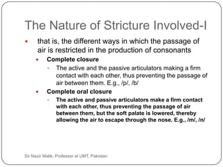 The Nature of Stricture Involved-I
          that is, the different ways in which the passage of
           air is restricted in the production of consonants
               Complete closure
                 The active and the passive articulators making a firm
                  contact with each other, thus preventing the passage of
                  air between them. E.g., /p/, /b/
               Complete oral closure
                    The active and passive articulators make a firm contact
                     with each other, thus preventing the passage of air
                     between them, but the soft palate is lowered, thereby
                     allowing the air to escape through the nose. E.g., /m/, /n/




21   Sir Nazir Malik, Professor at UMT, Pakistan
 