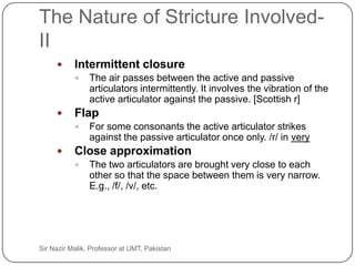 The Nature of Stricture Involved-
     II
               Intermittent closure
                    The air passes between the active and passive
                     articulators intermittently. It involves the vibration of the
                     active articulator against the passive. [Scottish r]
               Flap
                    For some consonants the active articulator strikes
                     against the passive articulator once only. /r/ in very
               Close approximation
                    The two articulators are brought very close to each
                     other so that the space between them is very narrow.
                     E.g., /f/, /v/, etc.




22   Sir Nazir Malik, Professor at UMT, Pakistan
 