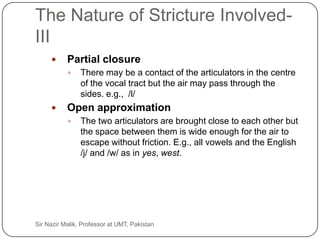 The Nature of Stricture Involved-
     III
               Partial closure
                    There may be a contact of the articulators in the centre
                     of the vocal tract but the air may pass through the
                     sides. e.g., /l/
               Open approximation
                    The two articulators are brought close to each other but
                     the space between them is wide enough for the air to
                     escape without friction. E.g., all vowels and the English
                     /j/ and /w/ as in yes, west.




23   Sir Nazir Malik, Professor at UMT, Pakistan
 