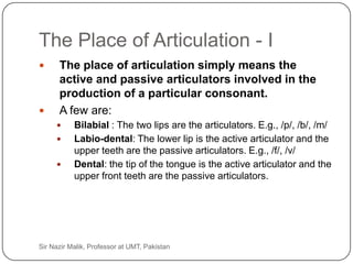 The Place of Articulation - I
          The place of articulation simply means the
           active and passive articulators involved in the
           production of a particular consonant.
          A few are:
               Bilabial : The two lips are the articulators. E.g., /p/, /b/, /m/
               Labio-dental: The lower lip is the active articulator and the
                upper teeth are the passive articulators. E.g., /f/, /v/
               Dental: the tip of the tongue is the active articulator and the
                upper front teeth are the passive articulators.




24   Sir Nazir Malik, Professor at UMT, Pakistan
 