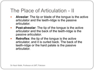 The Place of Articulation - II
          Alveolar: The tip or blade of the tongue is the active
           articulator and the teeth-ridge is the passive
           articulator.
          Post-alveolar: The tip of the tongue is the active
           articulator and the back of the teeth-ridge is the
           passive articulator.
          Retroflex: the tip of the tongue is the active
           articulator, and it is curled back. The back of the
           teeth-ridge or the hard palate is the passive
           articulator.




25   Sir Nazir Malik, Professor at UMT, Pakistan
 