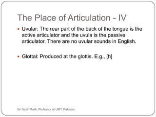 The Place of Articulation - IV
      Uvular: The rear part of the back of the tongue is the
        active articulator and the uvula is the passive
        articulator. There are no uvular sounds in English.

      Glottal: Produced at the glottis. E.g., [h]




27   Sir Nazir Malik, Professor at UMT, Pakistan
 