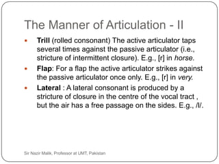 The Manner of Articulation - II
          Trill (rolled consonant) The active articulator taps
           several times against the passive articulator (i.e.,
           stricture of intermittent closure). E.g., [r] in horse.
          Flap: For a flap the active articulator strikes against
           the passive articulator once only. E.g., [r] in very.
          Lateral : A lateral consonant is produced by a
           stricture of closure in the centre of the vocal tract ,
           but the air has a free passage on the sides. E.g., /l/.




29   Sir Nazir Malik, Professor at UMT, Pakistan
 