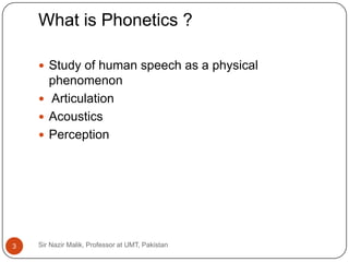 What is Phonetics ?

     Study of human speech as a physical
      phenomenon
     Articulation
     Acoustics
     Perception




3   Sir Nazir Malik, Professor at UMT, Pakistan
 