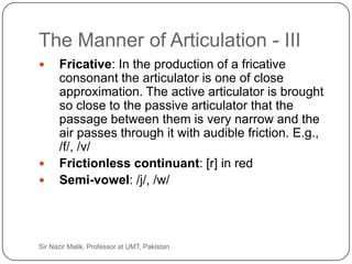 The Manner of Articulation - III
          Fricative: In the production of a fricative
           consonant the articulator is one of close
           approximation. The active articulator is brought
           so close to the passive articulator that the
           passage between them is very narrow and the
           air passes through it with audible friction. E.g.,
           /f/, /v/
          Frictionless continuant: [r] in red
          Semi-vowel: /j/, /w/




30   Sir Nazir Malik, Professor at UMT, Pakistan
 