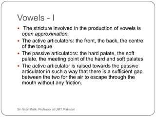 Vowels - I
      The stricture involved in the production of vowels is
       open approximation.
      The active articulators: the front, the back, the centre
       of the tongue
      The passive articulators: the hard palate, the soft
       palate, the meeting point of the hard and soft palates
      The active articulator is raised towards the passive
       articulator in such a way that there is a sufficient gap
       between the two for the air to escape through the
       mouth without any friction.




31   Sir Nazir Malik, Professor at UMT, Pakistan
 