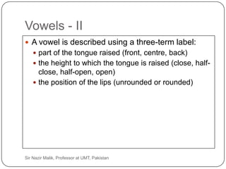 Vowels - II
      A vowel is described using a three-term label:
          part of the tongue raised (front, centre, back)
          the height to which the tongue is raised (close, half-
           close, half-open, open)
          the position of the lips (unrounded or rounded)




32   Sir Nazir Malik, Professor at UMT, Pakistan
 