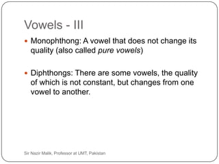 Vowels - III
      Monophthong: A vowel that does not change its
        quality (also called pure vowels)

      Diphthongs: There are some vowels, the quality
        of which is not constant, but changes from one
        vowel to another.




33   Sir Nazir Malik, Professor at UMT, Pakistan
 
