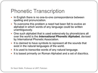 Phonetic Transcription
      In English there is no one-to-one correspondence between
         spelling and pronunciation.
        To overcome this problem a need had been felt to evolve an
         alphabet in which words of any language could be written
         unambiguously.
        One such alphabet that is used extensively by phoneticians all
         over the world is the International Phonetic Alphabet, devised
         by International Phonetic Association.
        It is claimed to have symbols to represent all the sounds that
         exist in the natural languages of the world.
        It is used to transcribe words of any natural language.
        It is based primarily on Roman Alphabet and a set of diacritics.




45   Sir Nazir Malik, Professor at UMT, Pakistan
 