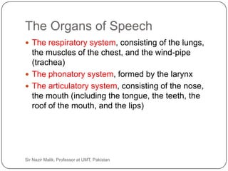 The Organs of Speech
     The respiratory system, consisting of the lungs,
      the muscles of the chest, and the wind-pipe
      (trachea)
     The phonatory system, formed by the larynx
     The articulatory system, consisting of the nose,
      the mouth (including the tongue, the teeth, the
      roof of the mouth, and the lips)




7   Sir Nazir Malik, Professor at UMT, Pakistan
 