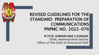 PLTCOL DAWANI MAE S JOAQUIN
Chief, Administrative Section
Office of The Chief of Directorial Staff
REVISED GUIDELINES FOR THE
STANDARD PREPARATION OF
COMMUNICATIONS
PNPMC NO. 2022-076
 