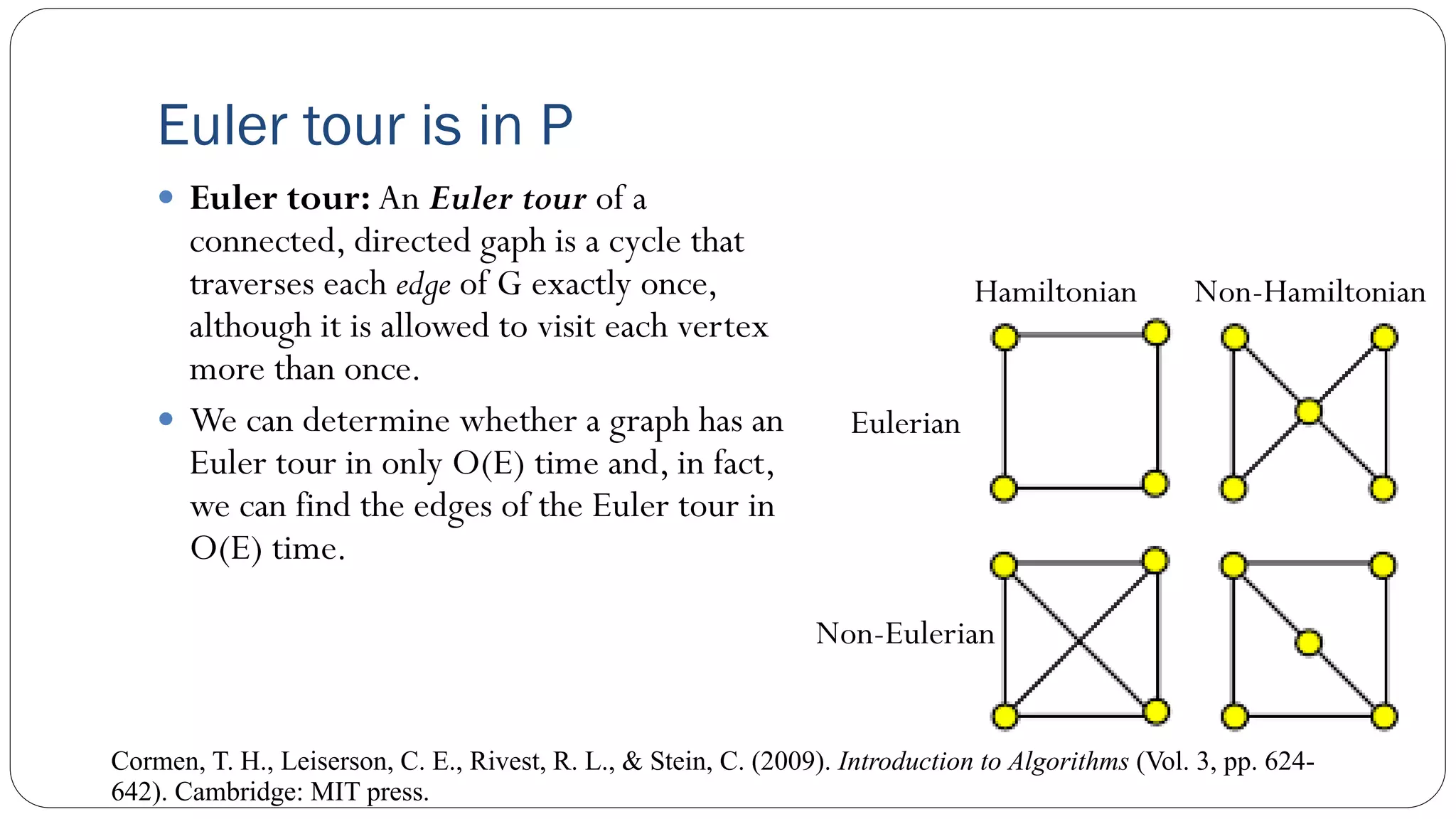 Euler tour is in P
 Euler tour: An Euler tour of a
connected, directed gaph is a cycle that
traverses each edge of G exactly once,
although it is allowed to visit each vertex
more than once.
 We can determine whether a graph has an
Euler tour in only O(E) time and, in fact,
we can find the edges of the Euler tour in
O(E) time.
Cormen, T. H., Leiserson, C. E., Rivest, R. L., & Stein, C. (2009). Introduction to Algorithms (Vol. 3, pp. 624-
642). Cambridge: MIT press.
Hamiltonian Non-Hamiltonian
Eulerian
Non-Eulerian
 