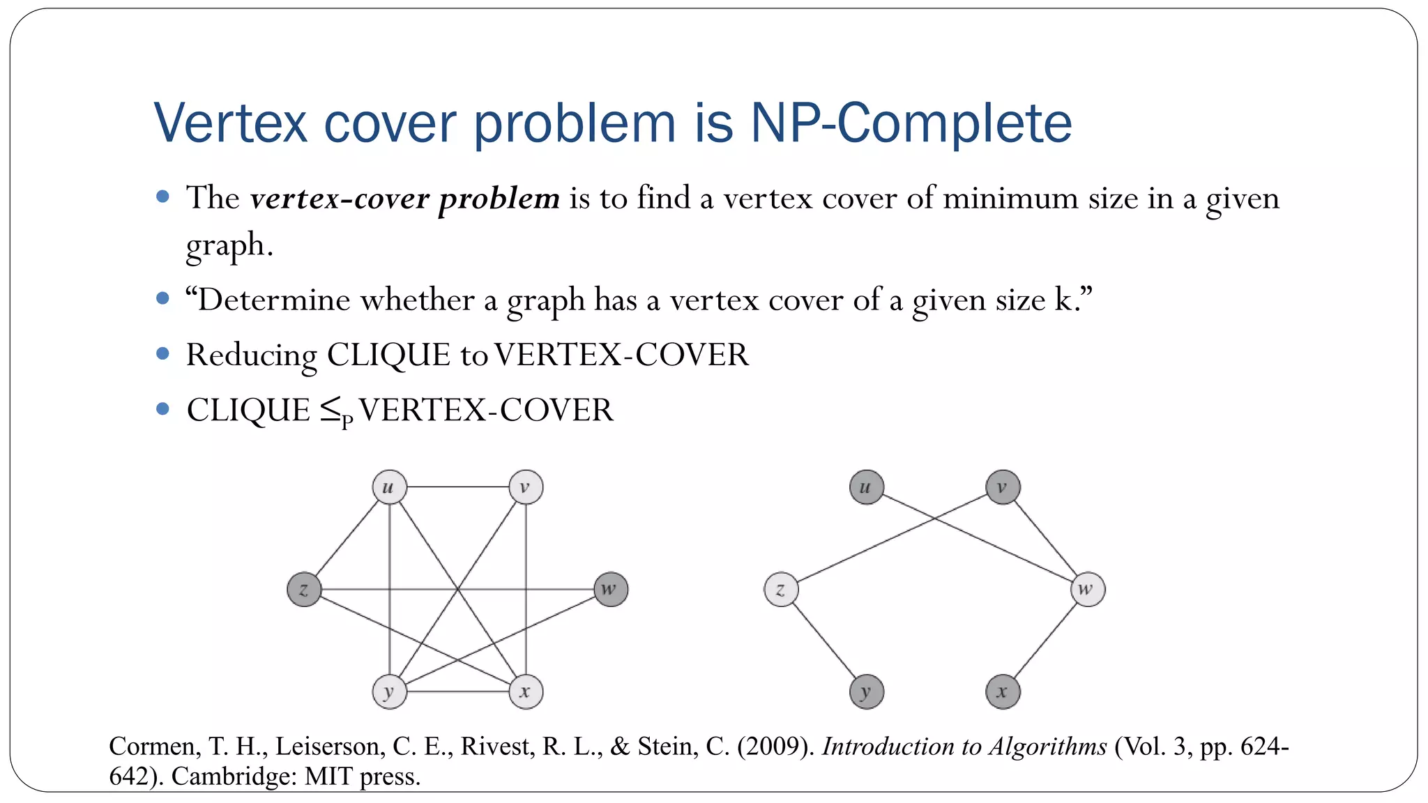  The vertex-cover problem is to find a vertex cover of minimum size in a given
graph.
 “Determine whether a graph has a vertex cover of a given size k.”
 Reducing CLIQUE toVERTEX-COVER
 CLIQUE ≤PVERTEX-COVER
Vertex cover problem is NP-Complete
Cormen, T. H., Leiserson, C. E., Rivest, R. L., & Stein, C. (2009). Introduction to Algorithms (Vol. 3, pp. 624-
642). Cambridge: MIT press.
 