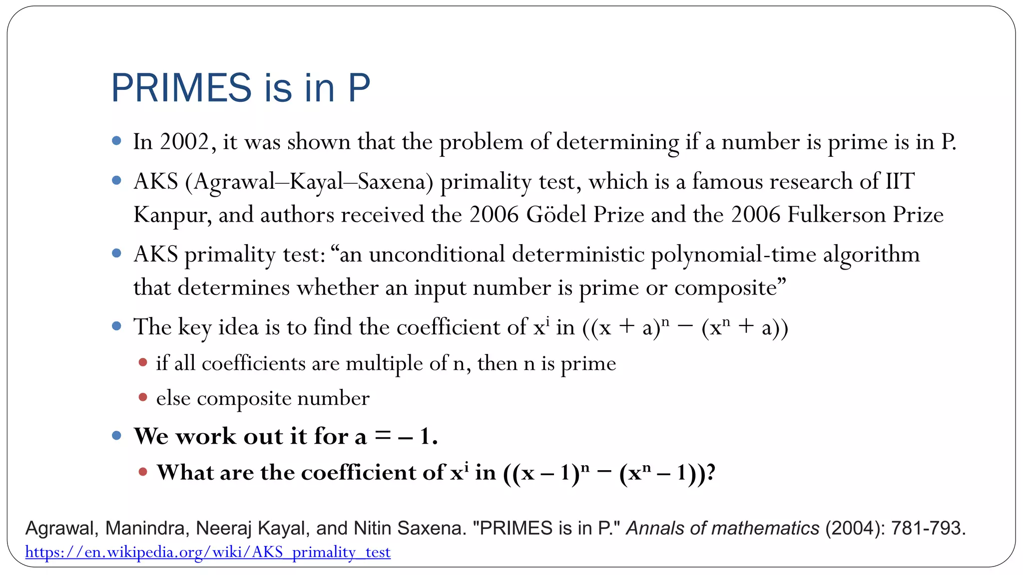 PRIMES is in P
 In 2002, it was shown that the problem of determining if a number is prime is in P.
 AKS (Agrawal–Kayal–Saxena) primality test, which is a famous research of IIT
Kanpur, and authors received the 2006 Gödel Prize and the 2006 Fulkerson Prize
 AKS primality test:“an unconditional deterministic polynomial-time algorithm
that determines whether an input number is prime or composite”
 The key idea is to find the coefficient of xi in ((x + a)n − (xn + a))
 if all coefficients are multiple of n, then n is prime
 else composite number
 We work out it for a = – 1.
 What are the coefficient of xi in ((x – 1)n − (xn – 1))?
Agrawal, Manindra, Neeraj Kayal, and Nitin Saxena. "PRIMES is in P." Annals of mathematics (2004): 781-793.
https://en.wikipedia.org/wiki/AKS_primality_test
 