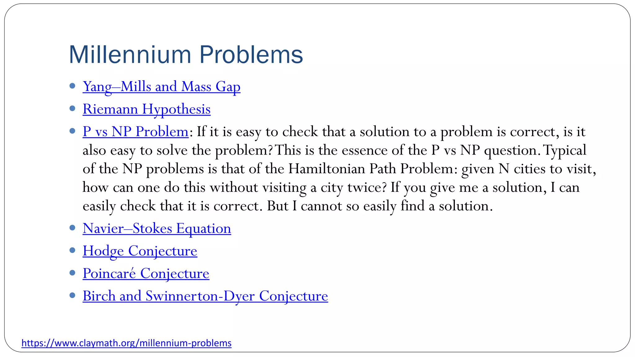 Millennium Problems
 Yang–Mills and Mass Gap
 Riemann Hypothesis
 P vs NP Problem: If it is easy to check that a solution to a problem is correct, is it
also easy to solve the problem?This is the essence of the P vs NP question.Typical
of the NP problems is that of the Hamiltonian Path Problem: given N cities to visit,
how can one do this without visiting a city twice? If you give me a solution, I can
easily check that it is correct. But I cannot so easily find a solution.
 Navier–Stokes Equation
 Hodge Conjecture
 Poincaré Conjecture
 Birch and Swinnerton-Dyer Conjecture
https://www.claymath.org/millennium-problems
 