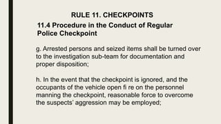 RULE 11. CHECKPOINTS
11.4 Procedure in the Conduct of Regular
Police Checkpoint
g. Arrested persons and seized items shall be turned over
to the investigation sub-team for documentation and
proper disposition;
h. In the event that the checkpoint is ignored, and the
occupants of the vehicle open fi re on the personnel
manning the checkpoint, reasonable force to overcome
the suspects’ aggression may be employed;
 