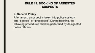 RULE 19. BOOKING OF ARRESTED
SUSPECTS
a. General Policy
After arrest, a suspect is taken into police custody
and “booked” or “processed”. During booking, the
following procedures shall be performed by designated
police officers.
 