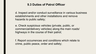 9.3 Duties of Patrol Officer
d. Inspect and/or conduct surveillance in various business
establishments and other installations and remove
hazards to public safety;
e. Check suspicious vehicles (private, public, or
commercial/delivery vehicles) along the main roads/
highways in the course of their patrol;
f. Report occurrences and conditions which relate to
crime, public peace, order and safety;
 