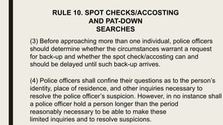 RULE 10. SPOT CHECKS/ACCOSTING
AND PAT-DOWN
SEARCHES
(3) Before approaching more than one individual, police officers
should determine whether the circumstances warrant a request
for back-up and whether the spot check/accosting can and
should be delayed until such back-up arrives.
(4) Police officers shall confine their questions as to the person’s
identity, place of residence, and other inquiries necessary to
resolve the police officer’s suspicion. However, in no instance shall
a police officer hold a person longer than the period
reasonably necessary to be able to make these
limited inquiries and to resolve suspicions.
 