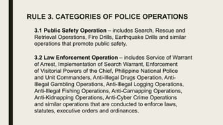 RULE 3. CATEGORIES OF POLICE OPERATIONS
3.1 Public Safety Operation – includes Search, Rescue and
Retrieval Operations, Fire Drills, Earthquake Drills and similar
operations that promote public safety.
3.2 Law Enforcement Operation – includes Service of Warrant
of Arrest, Implementation of Search Warrant, Enforcement
of Visitorial Powers of the Chief, Philippine National Police
and Unit Commanders, Anti-Illegal Drugs Operation, Anti-
Illegal Gambling Operations, Anti-Illegal Logging Operations,
Anti-Illegal Fishing Operations, Anti-Carnapping Operations,
Anti-Kidnapping Operations, Anti-Cyber Crime Operations
and similar operations that are conducted to enforce laws,
statutes, executive orders and ordinances.
 