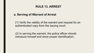 RULE 13. ARREST
a. Serving of Warrant of Arrest
(1) Verify the validity of the warrant and request for an
authenticated copy from the issuing court;
(2) In serving the warrant, the police officer should
introduce himself and show proper identification;
 