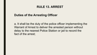 RULE 13. ARREST
Duties of the Arresting Officer
a. It shall be the duty of the police officer implementing the
Warrant of Arrest to deliver the arrested person without
delay to the nearest Police Station or jail to record the
fact of the arrest;
 