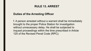 RULE 13. ARREST
Duties of the Arresting Officer
f. A person arrested without a warrant shall be immediately
brought to the proper Police Station for investigation
without unnecessary delay. He shall be subjected to
inquest proceedings within the time prescribed in Article
125 of the Revised Penal Code (RPC);
 