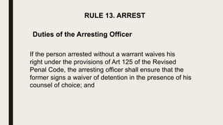 RULE 13. ARREST
Duties of the Arresting Officer
If the person arrested without a warrant waives his
right under the provisions of Art 125 of the Revised
Penal Code, the arresting officer shall ensure that the
former signs a waiver of detention in the presence of his
counsel of choice; and
 