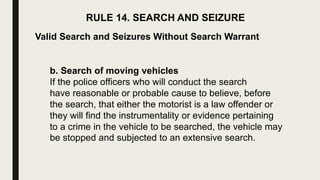 RULE 14. SEARCH AND SEIZURE
Valid Search and Seizures Without Search Warrant
b. Search of moving vehicles
If the police officers who will conduct the search
have reasonable or probable cause to believe, before
the search, that either the motorist is a law offender or
they will find the instrumentality or evidence pertaining
to a crime in the vehicle to be searched, the vehicle may
be stopped and subjected to an extensive search.
 