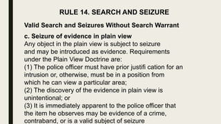 RULE 14. SEARCH AND SEIZURE
Valid Search and Seizures Without Search Warrant
c. Seizure of evidence in plain view
Any object in the plain view is subject to seizure
and may be introduced as evidence. Requirements
under the Plain View Doctrine are:
(1) The police officer must have prior justifi cation for an
intrusion or, otherwise, must be in a position from
which he can view a particular area;
(2) The discovery of the evidence in plain view is
unintentional; or
(3) It is immediately apparent to the police officer that
the item he observes may be evidence of a crime,
contraband, or is a valid subject of seizure
 