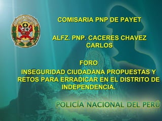 COMISARIA PNP DE PAYET
ALFZ. PNP. CACERES CHAVEZ
CARLOS
FORO
INSEGURIDAD CIUDADANA PROPUESTAS Y
RETOS PARA ERRADICAR EN EL DISTRITO DE
INDEPENDENCIA.

 