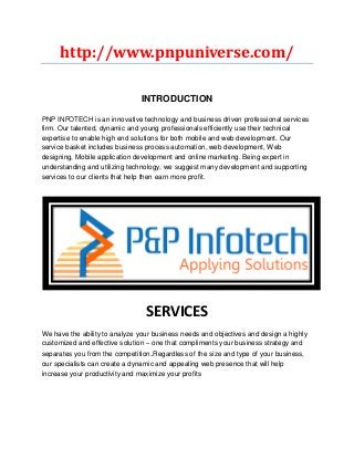 http://www.pnpuniverse.com/
INTRODUCTION
PNP INFOTECH is an innovative technology and business driven professional services
firm. Our talented, dynamic and young professionals efficiently use their technical
expertise to enable high end solutions for both mobile and web development. Our
service basket includes business process automation, web development, Web
designing, Mobile application development and online marketing. Being expert in
understanding and utilizing technology, we suggest many development and supporting
services to our clients that help then earn more profit.
SERVICES
We have the ability to analyze your business needs and objectives and design a highly
customized and effective solution – one that compliments your business strategy and
separates you from the competition.Regardless of the size and type of your business,
our specialists can create a dynamic and appealing web presence that will help
increase your productivity and maximize your profits
 