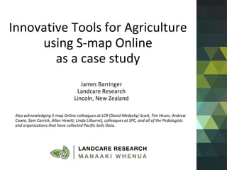 Innovative Tools for Agriculture
using S-map Online
as a case study
James Barringer
Landcare Research
Lincoln, New Zealand
Also acknowledging S-map Online colleagues at LCR (David Medyckyj-Scott, Tim Heuer, Andrew
Cowie, Sam Carrick, Allan Hewitt, Linda Lilburne), colleagues at SPC, and all of the Pedologists
and organizations that have collected Pacific Soils Data.
 