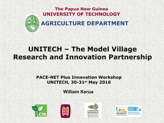 UNITECH – The Model Village
Research and Innovation Partnership
PACE-NET Plus Innovation Workshop
UNITECH, 30-31st
May 2016
AGRICULTURE DEPARTMENT
William Kerua
The Papua New Guinea
UNIVERSITY OF TECHNOLOGY
 