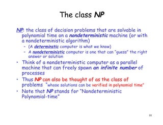 The class NP
NP: the class of decision problems that are solvable in
polynomial time on a nondeterministic machine (or with
a nondeterministic algorithm)
– (A determinstic computer is what we know)
– A nondeterministic computer is one that can “guess” the right
answer or solution
• Think of a nondeterministic computer as a parallel
machine that can freely spawn an infinite number of
processes
• Thus NP can also be thought of as the class of
problems “whose solutions can be verified in polynomial time”
• Note that NP stands for “Nondeterministic
Polynomial-time”
10
 
