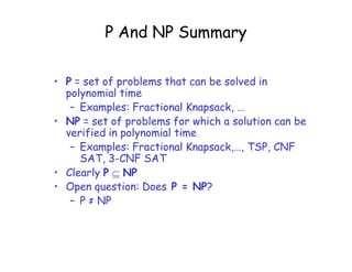 P And NP Summary
• P = set of problems that can be solved in
polynomial time
– Examples: Fractional Knapsack, …
• NP = set of problems for which a solution can be
verified in polynomial time
– Examples: Fractional Knapsack,…, TSP, CNF
SAT, 3-CNF SAT
• Clearly P  NP
• Open question: Does P = NP?
– P ≠ NP
 