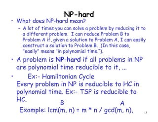 NP-hard
• What does NP-hard mean?
– A lot of times you can solve a problem by reducing it to
a different problem. I can reduce Problem B to
Problem A if, given a solution to Problem A, I can easily
construct a solution to Problem B. (In this case,
"easily" means "in polynomial time.“).
• A problem is NP-hard if all problems in NP
are polynomial time reducible to it, ...
•
Every problem in NP is reducible to HC in
polynomial time. Ex:- TSP is reducible to
HC.
13
Example: lcm(m, n) = m * n / gcd(m, n),
B A
Ex:- Hamiltonian Cycle
 