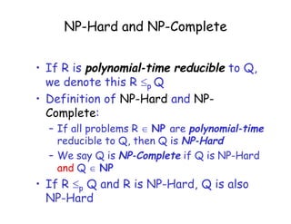 NP-Hard and NP-Complete
• If R is polynomial-time reducible to Q,
we denote this R p Q
• Definition of NP-Hard and NP-
Complete:
– If all problems R  NP are polynomial-time
reducible to Q, then Q is NP-Hard
– We say Q is NP-Complete if Q is NP-Hard
and Q  NP
• If R p Q and R is NP-Hard, Q is also
NP-Hard
 