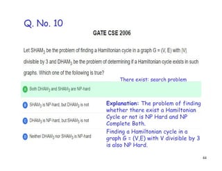 44
Explanation: The problem of finding
whether there exist a Hamiltonian
Cycle or not is NP Hard and NP
Complete Both.
Finding a Hamiltonian cycle in a
graph G = (V,E) with V divisible by 3
is also NP Hard.
Q. No. 10
There exist: search problem
 