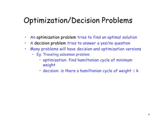 Optimization/Decision Problems
• An optimization problem tries to find an optimal solution
• A decision problem tries to answer a yes/no question
• Many problems will have decision and optimization versions
– Eg: Traveling salesman problem
• optimization: find hamiltonian cycle of minimum
weight
• decision: is there a hamiltonian cycle of weight  k
6
 