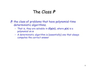 The Class P
P: the class of problems that have polynomial-time
deterministic algorithms.
– That is, they are solvable in O(p(n)), where p(n) is a
polynomial on n
– A deterministic algorithm is (essentially) one that always
computes the correct answer
8
 