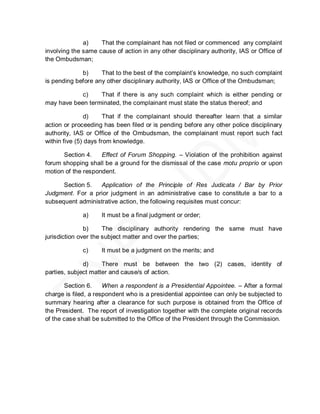 a)    That the complainant has not filed or commenced any complaint
involving the same cause of action in any other disciplinary authority, IAS or Office of
the Ombudsman;

             b)     That to the best of the complaint’s knowledge, no such complaint
is pending before any other disciplinary authority, IAS or Office of the Ombudsman;

            c)    That if there is any such complaint which is either pending or
may have been terminated, the complainant must state the status thereof; and

                d)     That if the complainant should thereafter learn that a similar
action or proceeding has been filed or is pending before any other police disciplinary
authority, IAS or Office of the Ombudsman, the complainant must report such fact
within five (5) days from knowledge.

      Section 4.    Effect of Forum Shopping. – Violation of the prohibition against
forum shopping shall be a ground for the dismissal of the case motu proprio or upon
motion of the respondent.

      Section 5.   Application of the Principle of Res Judicata / Bar by Prior
Judgment. For a prior judgment in an administrative case to constitute a bar to a
subsequent administrative action, the following requisites must concur:

              a)     It must be a final judgment or order;

               b)     The disciplinary authority rendering the same must have
jurisdiction over the subject matter and over the parties;

              c)     It must be a judgment on the merits; and

              d)     There must be between the two (2) cases, identity of
parties, subject matter and cause/s of action.

       Section 6.     When a respondent is a Presidential Appointee. – After a formal
charge is filed, a respondent who is a presidential appointee can only be subjected to
summary hearing after a clearance for such purpose is obtained from the Office of
the President. The report of investigation together with the complete original records
of the case shall be submitted to the Office of the President through the Commission.
 