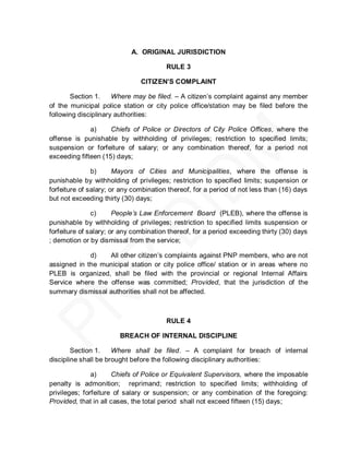 A. ORIGINAL JURISDICTION

                                        RULE 3

                               CITIZEN’S COMPLAINT

       Section 1.     Where may be filed. – A citizen’s complaint against any member
of the municipal police station or city police office/station may be filed before the
following disciplinary authorities:

              a)     Chiefs of Police or Directors of City Police Offices, where the
offense is punishable by withholding of privileges; restriction to specified limits;
suspension or forfeiture of salary; or any combination thereof, for a period not
exceeding fifteen (15) days;

               b)      Mayors of Cities and Municipalities, where the offense is
punishable by withholding of privileges; restriction to specified limits; suspension or
forfeiture of salary; or any combination thereof, for a period of not less than (16) days
but not exceeding thirty (30) days;

               c)      People’s Law Enforcement Board (PLEB), where the offense is
punishable by withholding of privileges; restriction to specified limits suspension or
forfeiture of salary; or any combination thereof, for a period exceeding thirty (30) days
; demotion or by dismissal from the service;

             d)   All other citizen’s complaints against PNP members, who are not
assigned in the municipal station or city police office/ station or in areas where no
PLEB is organized, shall be filed with the provincial or regional Internal Affairs
Service where the offense was committed; Provided, that the jurisdiction of the
summary dismissal authorities shall not be affected.



                                        RULE 4

                        BREACH OF INTERNAL DISCIPLINE

        Section 1.    Where shall be filed. – A complaint for breach of internal
discipline shall be brought before the following disciplinary authorities:

               a)     Chiefs of Police or Equivalent Supervisors, where the imposable
penalty is admonition; reprimand; restriction to specified limits; withholding of
privileges; forfeiture of salary or suspension; or any combination of the foregoing:
Provided, that in all cases, the total period shall not exceed fifteen (15) days;
 