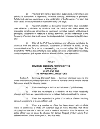 b)      Provincial Directors or Equivalent Supervisors, where imposable
penalty is admonition or reprimand; restrictive custody; withholding of privileges,
forfeiture of salary or suspension; or any combination of the foregoing: Provided , that
in all cases, the total period shall not exceed thirty (30) days;

              c)    Regional Directors or Equivalent Supervisors have jurisdiction
over offenses punishable by dismissal from the service and those where the
imposable penalties are admonition or reprimand; restrictive custody; withholding of
privileges; suspension or forfeiture of salary; demotion ; or any combination of the
foregoing: Provided, that in all cases, the total period shall not exceed sixty (60) days;
and

              d)    Chief of the PNP has jurisdiction over offenses punishable by
dismissal from the service; demotion; suspension or forfeiture of salary, or any
combination thereof for a period not exceeding one hundred eighty (180) days. The
Chief of the PNP has the authority to place police personnel under restrictive custody
during the pendency of a grave administrative or criminal case against him.



                                        RULE 5

                     SUMMARY DISMISSAL POWERS OF THE
                                NAPOLCOM,
                              CHIEF, PNP AND
                       THE PNP REGIONAL DIRECTORS

        Section 1.    Summary Dismissal Case. – Summary dismissal case is one
where the maximum penalty imposable is dismissal from the service and the offense
falls under any of the following cases:

              a)     Where the charge is serious and evidence of guilt is strong;

             b)    When the respondent is a recidivist or has been repeatedly
charged and there are reasonable grounds to believe that he is guilty of the charge;

            c)    When the respondent is guilty of a serious offense involving
conduct unbecoming of a police officer; and

              d)    When any member or officer has been absent without official
leave for continuous of thirty (30) calendar days or more; Provided, that where
dropping from the rolls is resorted to as a mode of separation from the service, the
police officer can no longer be charged for Serious Neglect of Duty arising from
absence without official leave (AWOL) and vice versa.
 