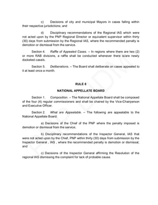c)     Decisions of city and municipal Mayors in cases falling within
their respective jurisdictions; and

             d)    Disciplinary recommendations of the Regional IAS which were
not acted upon by the PNP Regional Director or equivalent supervisor within thirty
(30) days from submission by the Regional IAS, where the recommended penalty is
demotion or dismissal from the service.

      Section 4.  Raffle of Appealed Cases. – In regions where there are two (2)
or more RAB divisions, a raffle shall be conducted whenever there is/are newly
docketed case/s.

         Section 5.  Deliberations. – The Board shall deliberate on cases appealed to
it at least once a month.



                                      RULE 8

                         NATIONAL APPELLATE BOARD

       Section 1.    Composition. – The National Appellate Board shall be composed
of the four (4) regular commissioners and shall be chaired by the Vice-Chairperson
and Executive Officer.

      Section 2.    What are Appealable. – The following are appealable to the
National Appellate Board:

             a) Decisions of the Chief of the PNP where the penalty imposed is
demotion or dismissal from the service;

             b) Disciplinary recommendations of the Inspector General, IAS that
were not acted upon by the Chief, PNP within thirty (30) days from submission by the
Inspector General , IAS , where the recommended penalty is demotion or dismissal;
and

              c) Decisions of the Inspector General affirming the Resolution of the
regional IAS dismissing the complaint for lack of probable cause.
 
