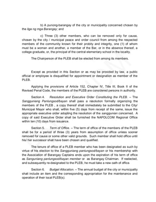 b) A punong-barangay of the city or municipality concerned chosen by
the liga ng mga Barangay; and

             c) Three (3) other members, who can be removed only for cause,
chosen by the city / municipal peace and order council from among the respected
members of the community known for their probity and integrity, one (1) of whom
must be a woman and another, a member of the Bar, or in the absence thereof, a
college graduate, or, the principal of the central elementary school in the locality.

      The Chairperson of the PLEB shall be elected from among its members.



         Except as provided in this Section or as may be provided by law, a public
official or employee is disqualified for appointment or designation as member of the
PLEB.

      Applying the provisions of Article 152, Chapter IV, Title III, Book II of the
Revised Penal Code, the members of the PLEB are considered persons in authority.

        Section 4.   Resolution and Executive Order Constituting the PLEB. – The
Sangguniang Panlungsod/bayan shall pass a resolution formally organizing the
members of the PLEB , a copy thereof shall immediately be submitted to the City/
Municipal Mayor who shall, within five (5) days from receipt of the same, issue the
appropriate executive order adopting the resolution of the sanggunian concerned. A
copy of said Executive Order shall be furnished the NAPOLCOM Regional Office
within ten (10) days from issuance.

       Section 5.   Term of Office. – The term of office of the members of the PLEB
shall be for a period of three (3) years from assumption of office unless sooner
removed for cause or some other valid grounds. Such member shall hold office until
his/ her successor shall have been chosen and qualified.

       The tenure of office of a PLEB member who has been designated as such by
virtue of his election to the Sangguniang panlungsod/bayan or his membership with
the Association of Barangay Captains ends upon the expiration of his term of office
as Sanguniang panlungsod/bayan member or as Barangay Chairman. If reelected,
and subsequently re-designated to the PLEB, he must take a new oath of office.

        Section 6.    Budget Allocation. – The annual budget of the city or municipality
shall include an item and the corresponding appropriation for the maintenance and
operation of their local PLEB(s).
 