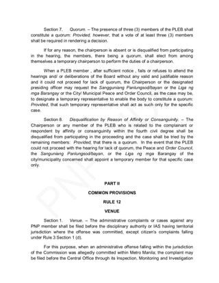 Section 7.     Quorum. – The presence of three (3) members of the PLEB shall
constitute a quorum: Provided, however, that a vote of at least three (3) members
shall be required in rendering a decision.

      If for any reason, the chairperson is absent or is disqualified from participating
in the hearing, the members, there being a quorum, shall elect from among
themselves a temporary chairperson to perform the duties of a chairperson.

       When a PLEB member , after sufficient notice , fails or refuses to attend the
hearings and/ or deliberations of the Board without any valid and justifiable reason
and it could not proceed for lack of quorum, the Chairperson or the designated
presiding officer may request the Sangguniang Panlungsod/bayan or the Liga ng
mga Barangay or the City/ Municipal Peace and Order Council, as the case may be,
to designate a temporary representative to enable the body to constitute a quorum:
Provided, that such temporary representative shall act as such only for the specific
case.

       Section 8.    Disqualification by Reason of Affinity or Consanguinity. – The
Chairperson or any member of the PLEB who is related to the complainant or
respondent by affinity or consanguinity within the fourth civil degree shall be
disqualified from participating in the proceeding and the case shall be tried by the
remaining members: Provided, that there is a quorum. In the event that the PLEB
could not proceed with the hearing for lack of quorum, the Peace and Order Council,
the Sanguniang Panlungsod/bayan, or the Liga ng mga Barangay of the
city/municipality concerned shall appoint a temporary member for that specific case
only.



                                       PART II

                               COMMON PROVISIONS

                                       RULE 12

                                        VENUE

        Section 1.  Venue. – The administrative complaints or cases against any
PNP member shall be filed before the disciplinary authority or IAS having territorial
jurisdiction where the offense was committed, except citizen’s complaints falling
under Rule 3 Section 1 (d).

        For this purpose, when an administrative offense falling within the jurisdiction
of the Commission was allegedly committed within Metro Manila; the complaint may
be filed before the Central Office through its Inspection, Monitoring and Investigation
 