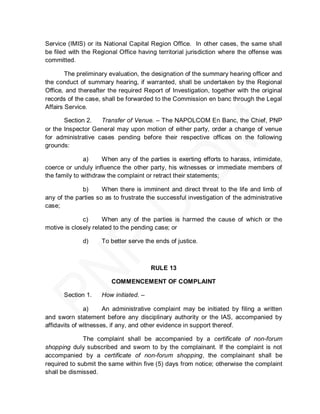 Service (IMIS) or its National Capital Region Office. In other cases, the same shall
be filed with the Regional Office having territorial jurisdiction where the offense was
committed.

        The preliminary evaluation, the designation of the summary hearing officer and
the conduct of summary hearing, if warranted, shall be undertaken by the Regional
Office, and thereafter the required Report of Investigation, together with the original
records of the case, shall be forwarded to the Commission en banc through the Legal
Affairs Service.

       Section 2.   Transfer of Venue. – The NAPOLCOM En Banc, the Chief, PNP
or the Inspector General may upon motion of either party, order a change of venue
for administrative cases pending before their respective offices on the following
grounds:

              a)     When any of the parties is exerting efforts to harass, intimidate,
coerce or unduly influence the other party, his witnesses or immediate members of
the family to withdraw the complaint or retract their statements;

             b)      When there is imminent and direct threat to the life and limb of
any of the parties so as to frustrate the successful investigation of the administrative
case;

              c)      When any of the parties is harmed the cause of which or the
motive is closely related to the pending case; or

             d)     To better serve the ends of justice.



                                       RULE 13

                        COMMENCEMENT OF COMPLAINT

      Section 1.    How initiated. –

               a)     An administrative complaint may be initiated by filing a written
and sworn statement before any disciplinary authority or the IAS, accompanied by
affidavits of witnesses, if any, and other evidence in support thereof.

              The complaint shall be accompanied by a certificate of non-forum
shopping duly subscribed and sworn to by the complainant. If the complaint is not
accompanied by a certificate of non-forum shopping, the complainant shall be
required to submit the same within five (5) days from notice; otherwise the complaint
shall be dismissed.
 