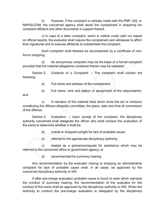 b)     However, if the complaint is verbally made with the PNP, IAS, or
NAPOLCOM, the concerned agency shall assist the complainant in preparing his
complaint-affidavit and other documents in support thereof.

               c) In case of a letter complaint, which is neither under oath nor based
on official reports, the evaluator shall require the complainant and witnesses to affirm
their signatures and to execute affidavits to substantiate the complaint.

            Such complaint shall likewise be accompanied by a certificate of non-
forum shopping.

              d)    An anonymous complaint may be the basis of a formal complaint
provided that the material allegations contained therein may be validated.

       Section 2.   Contents of a Complaint. – The complaint shall contain the
following;

             a)     Full name and address of the complainant;

             b)     Full name, rank and station or assignment of the respondent/s;
and

               c)    A narration of the material facts which show the act or omission
constituting the offense allegedly committed, the place, date and time of commission
of the offense.

       Section 3.  Evaluation. – Upon receipt of the complaint, the disciplinary
authority concerned shall designate the officer who shall conduct the evaluation of
the same to determine whether it shall be:

             a)     closed or dropped outright for lack of probable cause;

             b)     referred to the appropriate disciplinary authority;

               c)    treated as a grievance/request for assistance which may be
referred to the concerned office or government agency; or

             d)     recommended for summary hearing.

      Any recommendation by the evaluator closing or dropping an administrative
complaint for lack of probable cause shall, in all cases, be approved by the
concerned disciplinary authority or IAS.

       If after pre-charge evaluation probable cause is found to exist which warrants
the conduct of summary hearing, the recommendation of the evaluator for the
conduct of the same shall be approved by the disciplinary authority or IAS. When the
authority to conduct the pre-charge evaluation is delegated by the disciplinary
 