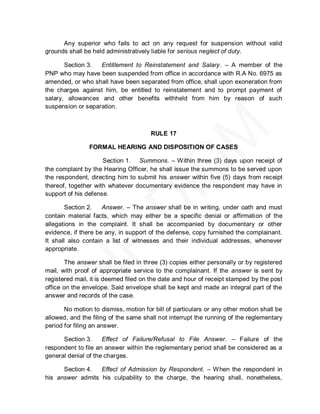 Any superior who fails to act on any request for suspension without valid
grounds shall be held administratively liable for serious neglect of duty.

       Section 3.  Entitlement to Reinstatement and Salary. – A member of the
PNP who may have been suspended from office in accordance with R.A No. 6975 as
amended, or who shall have been separated from office, shall upon exoneration from
the charges against him, be entitled to reinstatement and to prompt payment of
salary, allowances and other benefits withheld from him by reason of such
suspension or separation.



                                       RULE 17

                FORMAL HEARING AND DISPOSITION OF CASES

                     Section 1. Summons. – Within three (3) days upon receipt of
the complaint by the Hearing Officer, he shall issue the summons to be served upon
the respondent, directing him to submit his answer within five (5) days from receipt
thereof, together with whatever documentary evidence the respondent may have in
support of his defense.

        Section 2.   Answer. – The answer shall be in writing, under oath and must
contain material facts, which may either be a specific denial or affirmation of the
allegations in the complaint. It shall be accompanied by documentary or other
evidence, if there be any, in support of the defense, copy furnished the complainant.
It shall also contain a list of witnesses and their individual addresses, whenever
appropriate.

        The answer shall be filed in three (3) copies either personally or by registered
mail, with proof of appropriate service to the complainant. If the answer is sent by
registered mail, it is deemed filed on the date and hour of receipt stamped by the post
office on the envelope. Said envelope shall be kept and made an integral part of the
answer and records of the case.

       No motion to dismiss, motion for bill of particulars or any other motion shall be
allowed, and the filing of the same shall not interrupt the running of the reglementary
period for filing an answer.

      Section 3.     Effect of Failure/Refusal to File Answer. – Failure of the
respondent to file an answer within the reglementary period shall be considered as a
general denial of the charges.

      Section 4.  Effect of Admission by Respondent. – When the respondent in
his answer admits his culpability to the charge, the hearing shall, nonetheless,
 